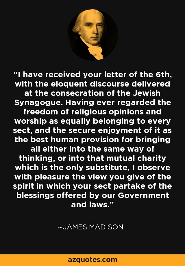 I have received your letter of the 6th, with the eloquent discourse delivered at the consecration of the Jewish Synagogue. Having ever regarded the freedom of religious opinions and worship as equally belonging to every sect, and the secure enjoyment of it as the best human provision for bringing all either into the same way of thinking, or into that mutual charity which is the only substitute, I observe with pleasure the view you give of the spirit in which your sect partake of the blessings offered by our Government and laws. - James Madison
