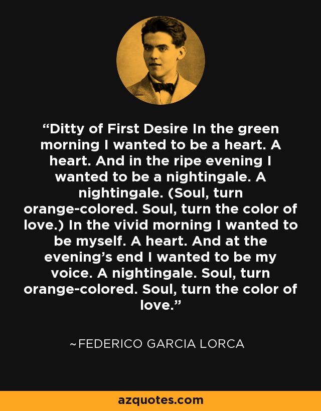 Ditty of First Desire In the green morning I wanted to be a heart. A heart. And in the ripe evening I wanted to be a nightingale. A nightingale. (Soul, turn orange-colored. Soul, turn the color of love.) In the vivid morning I wanted to be myself. A heart. And at the evening's end I wanted to be my voice. A nightingale. Soul, turn orange-colored. Soul, turn the color of love. - Federico Garcia Lorca