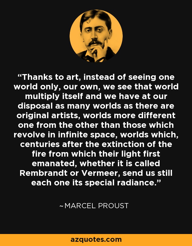 Thanks to art, instead of seeing one world only, our own, we see that world multiply itself and we have at our disposal as many worlds as there are original artists, worlds more different one from the other than those which revolve in infinite space, worlds which, centuries after the extinction of the fire from which their light first emanated, whether it is called Rembrandt or Vermeer, send us still each one its special radiance. - Marcel Proust