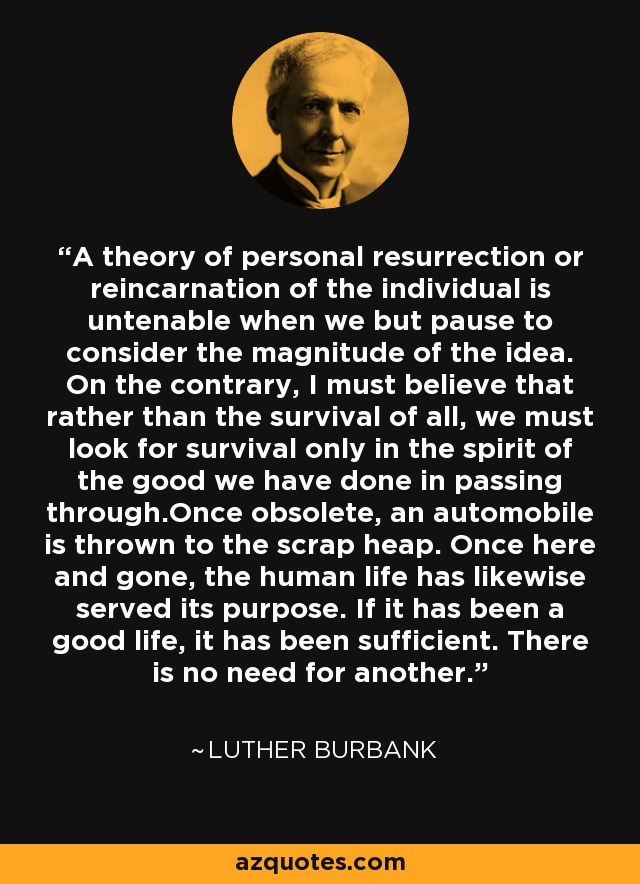 A theory of personal resurrection or reincarnation of the individual is untenable when we but pause to consider the magnitude of the idea. On the contrary, I must believe that rather than the survival of all, we must look for survival only in the spirit of the good we have done in passing through.Once obsolete, an automobile is thrown to the scrap heap. Once here and gone, the human life has likewise served its purpose. If it has been a good life, it has been sufficient. There is no need for another. - Luther Burbank