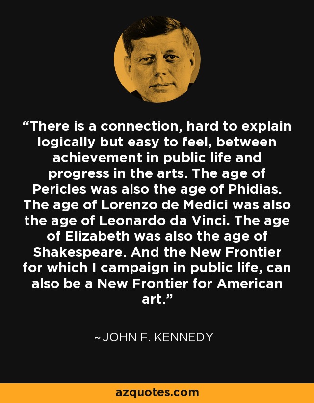 There is a connection, hard to explain logically but easy to feel, between achievement in public life and progress in the arts. The age of Pericles was also the age of Phidias. The age of Lorenzo de Medici was also the age of Leonardo da Vinci. The age of Elizabeth was also the age of Shakespeare. And the New Frontier for which I campaign in public life, can also be a New Frontier for American art. - John F. Kennedy