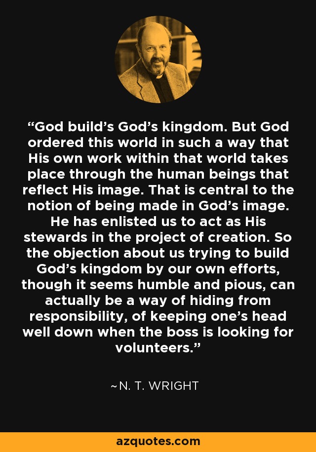 God build’s God’s kingdom. But God ordered this world in such a way that His own work within that world takes place through the human beings that reflect His image. That is central to the notion of being made in God’s image. He has enlisted us to act as His stewards in the project of creation. So the objection about us trying to build God’s kingdom by our own efforts, though it seems humble and pious, can actually be a way of hiding from responsibility, of keeping one’s head well down when the boss is looking for volunteers. - N. T. Wright