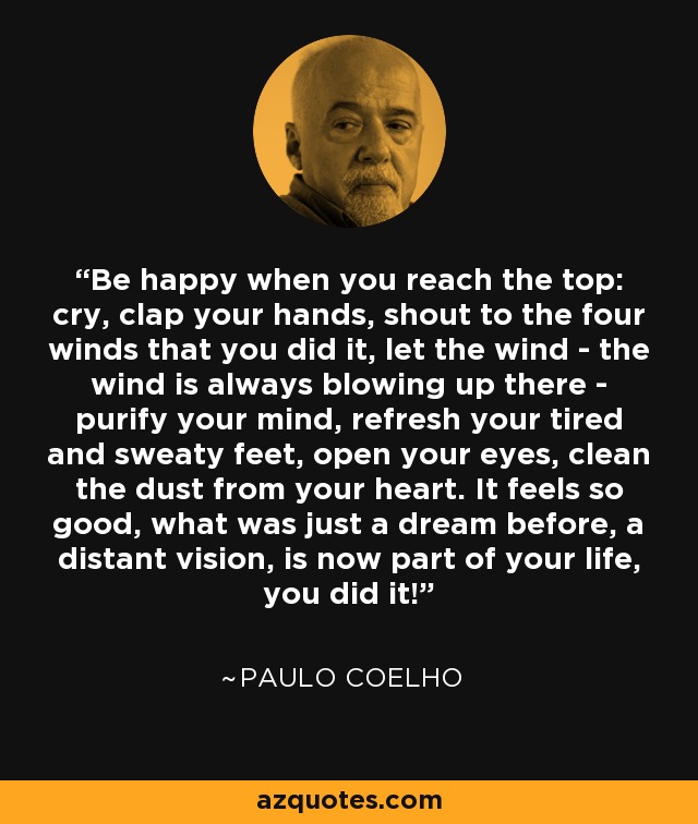 Be happy when you reach the top: cry, clap your hands, shout to the four winds that you did it, let the wind - the wind is always blowing up there - purify your mind, refresh your tired and sweaty feet, open your eyes, clean the dust from your heart. It feels so good, what was just a dream before, a distant vision, is now part of your life, you did it! - Paulo Coelho