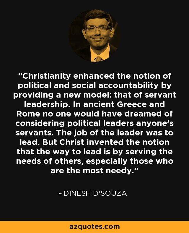 Christianity enhanced the notion of political and social accountability by providing a new model: that of servant leadership. In ancient Greece and Rome no one would have dreamed of considering political leaders anyone's servants. The job of the leader was to lead. But Christ invented the notion that the way to lead is by serving the needs of others, especially those who are the most needy. - Dinesh D'Souza