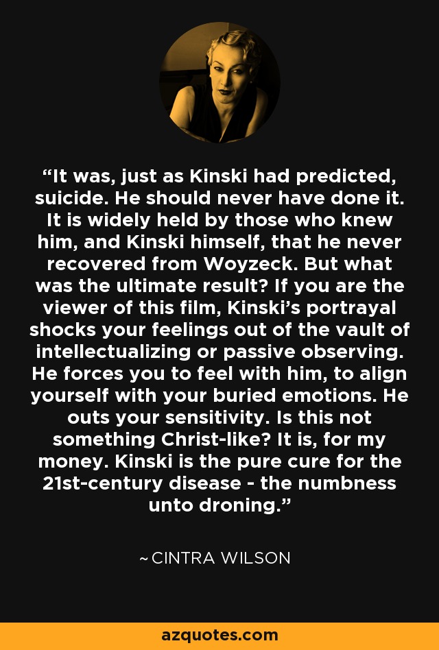 It was, just as Kinski had predicted, suicide. He should never have done it. It is widely held by those who knew him, and Kinski himself, that he never recovered from Woyzeck. But what was the ultimate result? If you are the viewer of this film, Kinski's portrayal shocks your feelings out of the vault of intellectualizing or passive observing. He forces you to feel with him, to align yourself with your buried emotions. He outs your sensitivity. Is this not something Christ-like? It is, for my money. Kinski is the pure cure for the 21st-century disease - the numbness unto droning. - Cintra Wilson