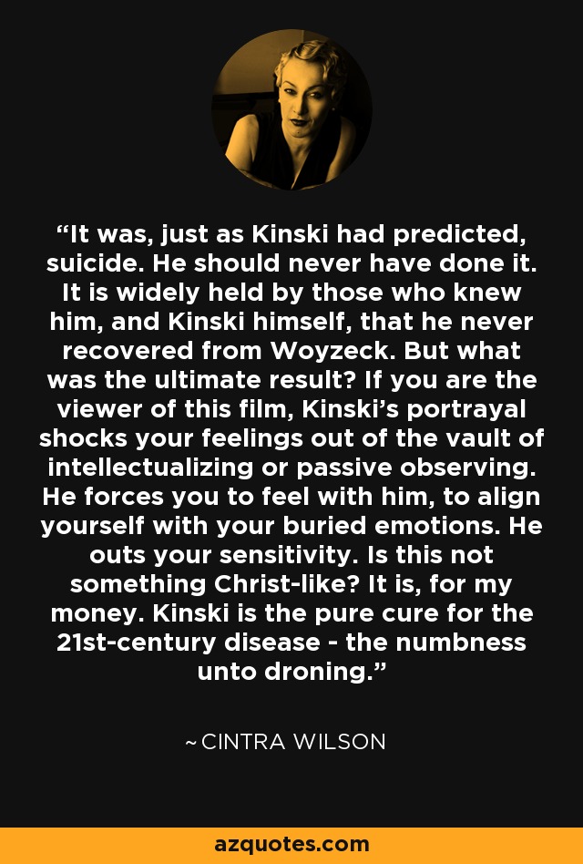 It was, just as Kinski had predicted, suicide. He should never have done it. It is widely held by those who knew him, and Kinski himself, that he never recovered from Woyzeck. But what was the ultimate result? If you are the viewer of this film, Kinski's portrayal shocks your feelings out of the vault of intellectualizing or passive observing. He forces you to feel with him, to align yourself with your buried emotions. He outs your sensitivity. Is this not something Christ-like? It is, for my money. Kinski is the pure cure for the 21st-century disease - the numbness unto droning. - Cintra Wilson