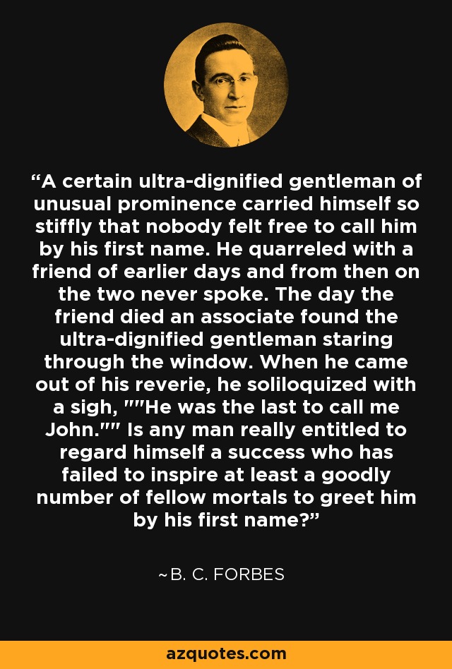 A certain ultra-dignified gentleman of unusual prominence carried himself so stiffly that nobody felt free to call him by his first name. He quarreled with a friend of earlier days and from then on the two never spoke. The day the friend died an associate found the ultra-dignified gentleman staring through the window. When he came out of his reverie, he soliloquized with a sigh, 