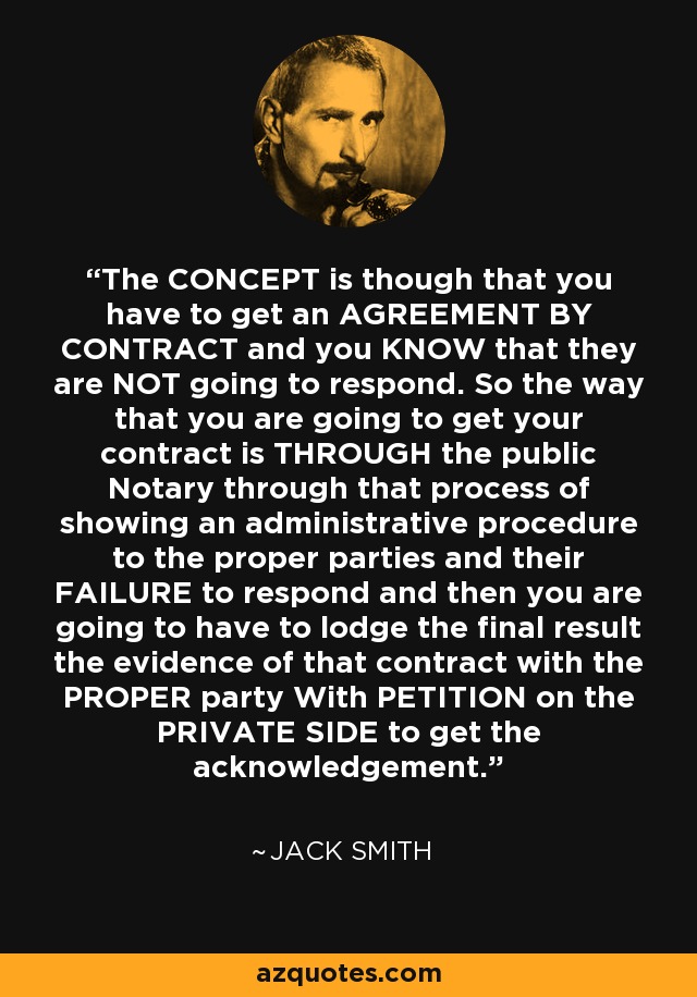 The CONCEPT is though that you have to get an AGREEMENT BY CONTRACT and you KNOW that they are NOT going to respond. So the way that you are going to get your contract is THROUGH the public Notary through that process of showing an administrative procedure to the proper parties and their FAILURE to respond and then you are going to have to lodge the final result the evidence of that contract with the PROPER party With PETITION on the PRIVATE SIDE to get the acknowledgement. - Jack Smith