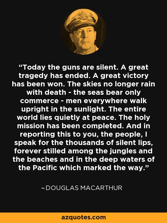 Today the guns are silent. A great tragedy has ended. A great victory has been won. The skies no longer rain with death - the seas bear only commerce - men everywhere walk upright in the sunlight. The entire world lies quietly at peace. The holy mission has been completed. And in reporting this to you, the people, I speak for the thousands of silent lips, forever stilled among the jungles and the beaches and in the deep waters of the Pacific which marked the way. - Douglas MacArthur