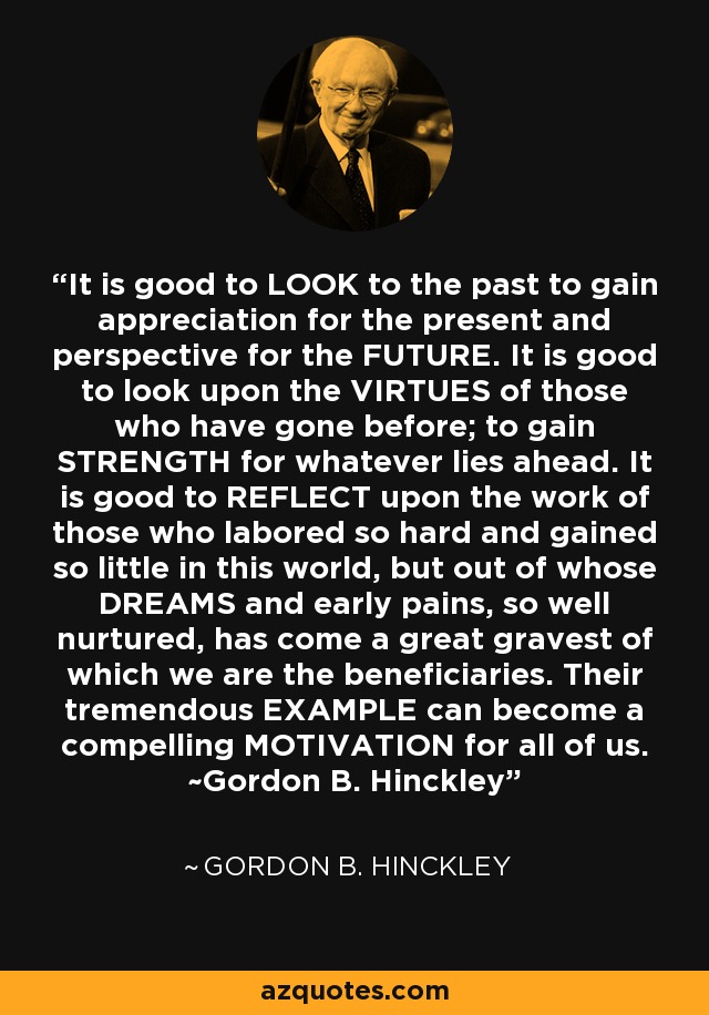 It is good to LOOK to the past to gain appreciation for the present and perspective for the FUTURE. It is good to look upon the VIRTUES of those who have gone before; to gain STRENGTH for whatever lies ahead. It is good to REFLECT upon the work of those who labored so hard and gained so little in this world, but out of whose DREAMS and early pains, so well nurtured, has come a great gravest of which we are the beneficiaries. Their tremendous EXAMPLE can become a compelling MOTIVATION for all of us. ~Gordon B. Hinckley - Gordon B. Hinckley