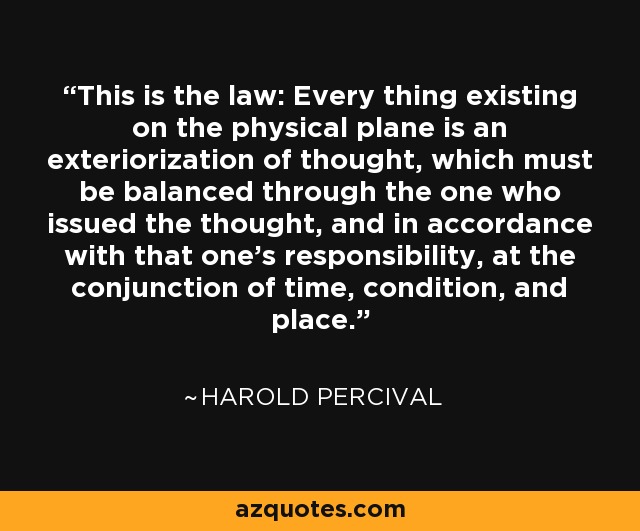 This is the law: Every thing existing on the physical plane is an exteriorization of thought, which must be balanced through the one who issued the thought, and in accordance with that one's responsibility, at the conjunction of time, condition, and place. - Harold Percival
