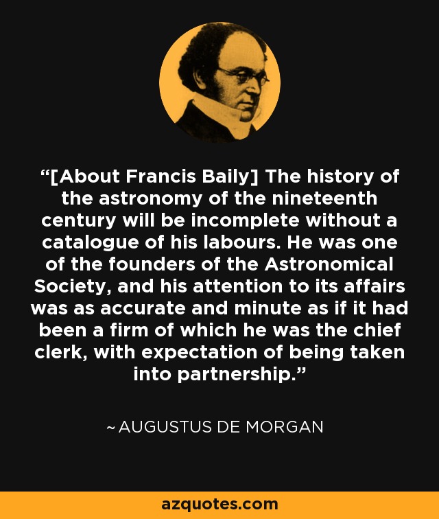 [About Francis Baily] The history of the astronomy of the nineteenth century will be incomplete without a catalogue of his labours. He was one of the founders of the Astronomical Society, and his attention to its affairs was as accurate and minute as if it had been a firm of which he was the chief clerk, with expectation of being taken into partnership. - Augustus De Morgan