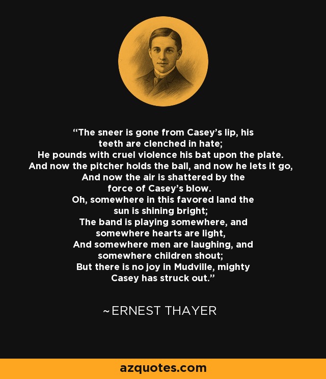 The sneer is gone from Casey's lip, his teeth are clenched in hate; He pounds with cruel violence his bat upon the plate. And now the pitcher holds the ball, and now he lets it go, And now the air is shattered by the force of Casey's blow. Oh, somewhere in this favored land the sun is shining bright; The band is playing somewhere, and somewhere hearts are light, And somewhere men are laughing, and somewhere children shout; But there is no joy in Mudville, mighty Casey has struck out. - Ernest Thayer