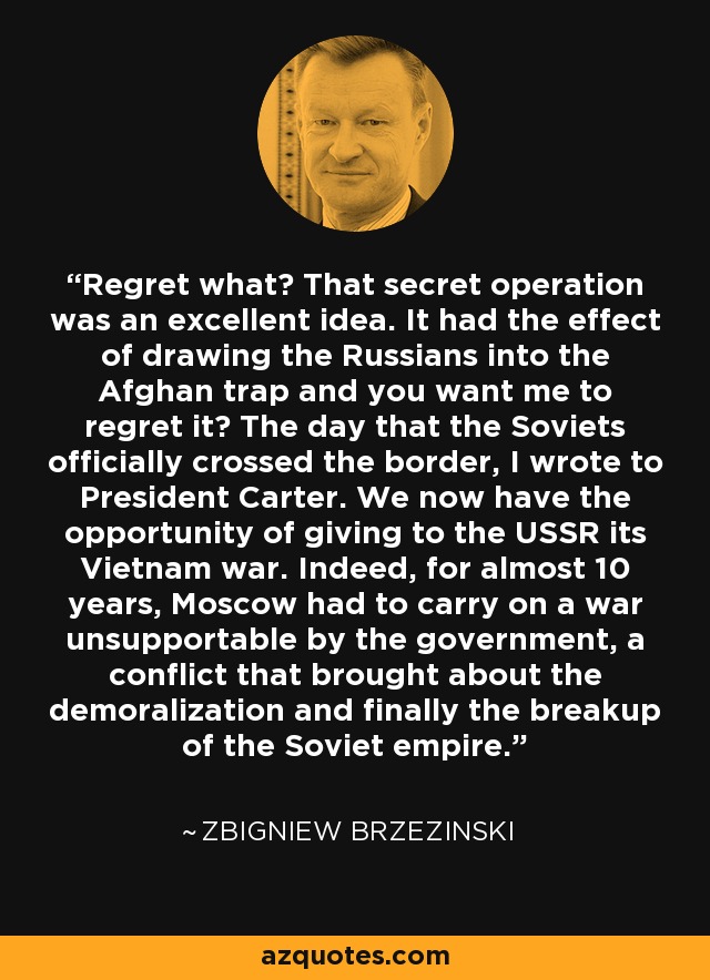 Regret what? That secret operation was an excellent idea. It had the effect of drawing the Russians into the Afghan trap and you want me to regret it? The day that the Soviets officially crossed the border, I wrote to President Carter. We now have the opportunity of giving to the USSR its Vietnam war. Indeed, for almost 10 years, Moscow had to carry on a war unsupportable by the government, a conflict that brought about the demoralization and finally the breakup of the Soviet empire. - Zbigniew Brzezinski
