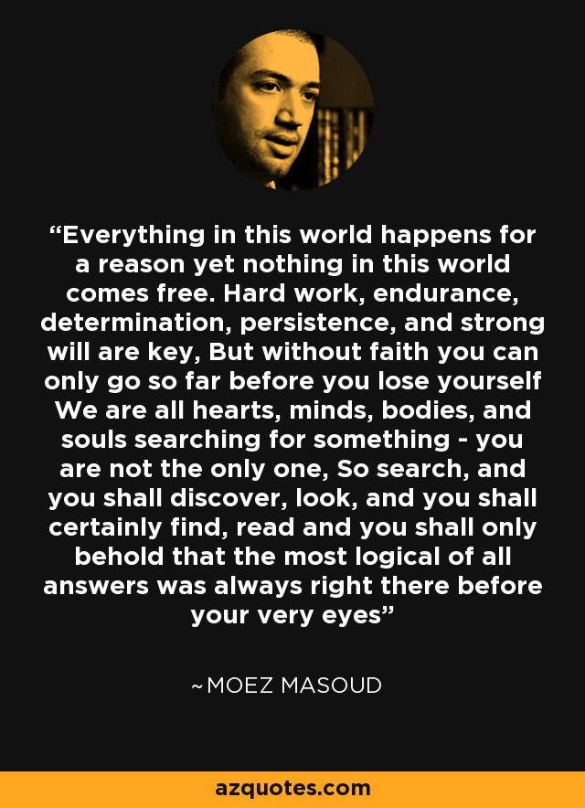 Everything in this world happens for a reason yet nothing in this world comes free. Hard work, endurance, determination, persistence, and strong will are key, But without faith you can only go so far before you lose yourself We are all hearts, minds, bodies, and souls searching for something - you are not the only one, So search, and you shall discover, look, and you shall certainly find, read and you shall only behold that the most logical of all answers was always right there before your very eyes' - Moez Masoud