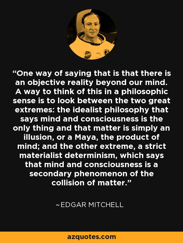 One way of saying that is that there is an objective reality beyond our mind. A way to think of this in a philosophic sense is to look between the two great extremes: the idealist philosophy that says mind and consciousness is the only thing and that matter is simply an illusion, or a Maya, the product of mind; and the other extreme, a strict materialist determinism, which says that mind and consciousness is a secondary phenomenon of the collision of matter. - Edgar Mitchell