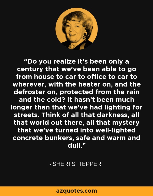 Do you realize it’s been only a century that we’ve been able to go from house to car to office to car to wherever, with the heater on, and the defroster on, protected from the rain and the cold? It hasn’t been much longer than that we’ve had lighting for streets. Think of all that darkness, all that world out there, all that mystery that we’ve turned into well-lighted concrete bunkers, safe and warm and dull. - Sheri S. Tepper