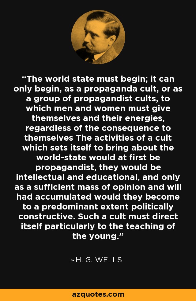 The world state must begin; it can only begin, as a propaganda cult, or as a group of propagandist cults, to which men and women must give themselves and their energies, regardless of the consequence to themselves The activities of a cult which sets itself to bring about the world-state would at first be propagandist, they would be intellectual and educational, and only as a sufficient mass of opinion and will had accumulated would they become to a predominant extent politically constructive. Such a cult must direct itself particularly to the teaching of the young. - H. G. Wells