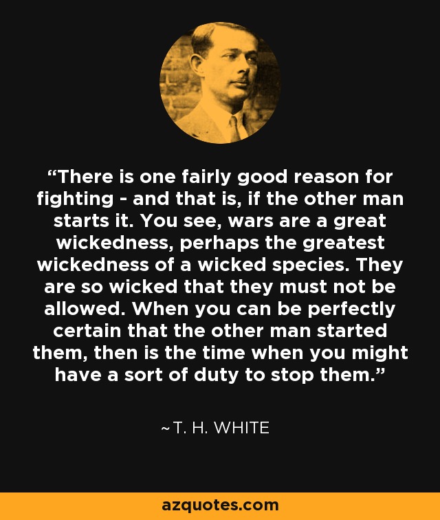 There is one fairly good reason for fighting - and that is, if the other man starts it. You see, wars are a great wickedness, perhaps the greatest wickedness of a wicked species. They are so wicked that they must not be allowed. When you can be perfectly certain that the other man started them, then is the time when you might have a sort of duty to stop them. - T. H. White