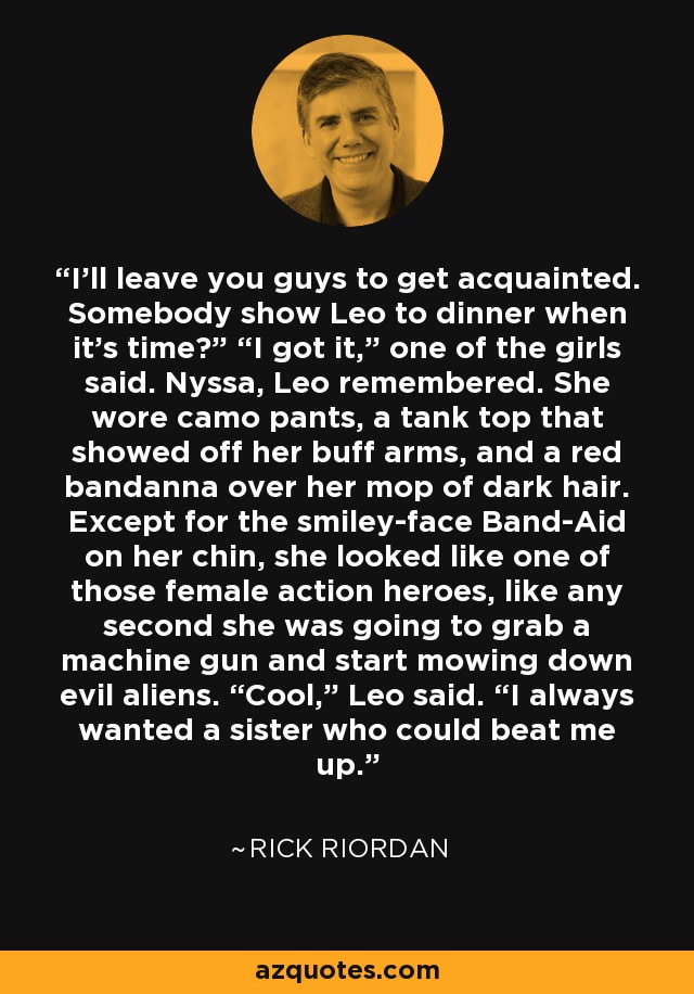 I’ll leave you guys to get acquainted. Somebody show Leo to dinner when it’s time?” “I got it,” one of the girls said. Nyssa, Leo remembered. She wore camo pants, a tank top that showed off her buff arms, and a red bandanna over her mop of dark hair. Except for the smiley-face Band-Aid on her chin, she looked like one of those female action heroes, like any second she was going to grab a machine gun and start mowing down evil aliens. “Cool,” Leo said. “I always wanted a sister who could beat me up. - Rick Riordan