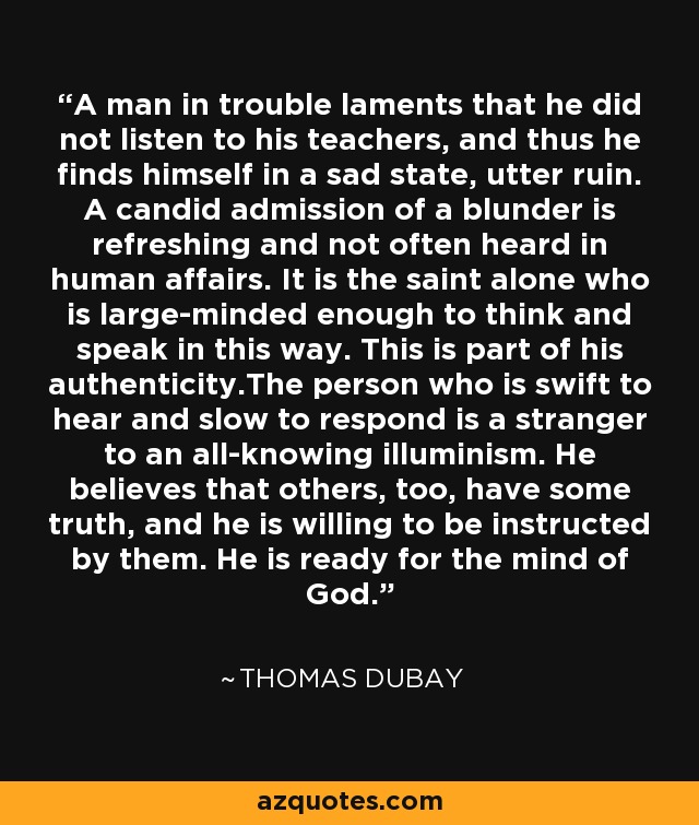 A man in trouble laments that he did not listen to his teachers, and thus he finds himself in a sad state, utter ruin. A candid admission of a blunder is refreshing and not often heard in human affairs. It is the saint alone who is large-minded enough to think and speak in this way. This is part of his authenticity.The person who is swift to hear and slow to respond is a stranger to an all-knowing illuminism. He believes that others, too, have some truth, and he is willing to be instructed by them. He is ready for the mind of God. - Thomas Dubay