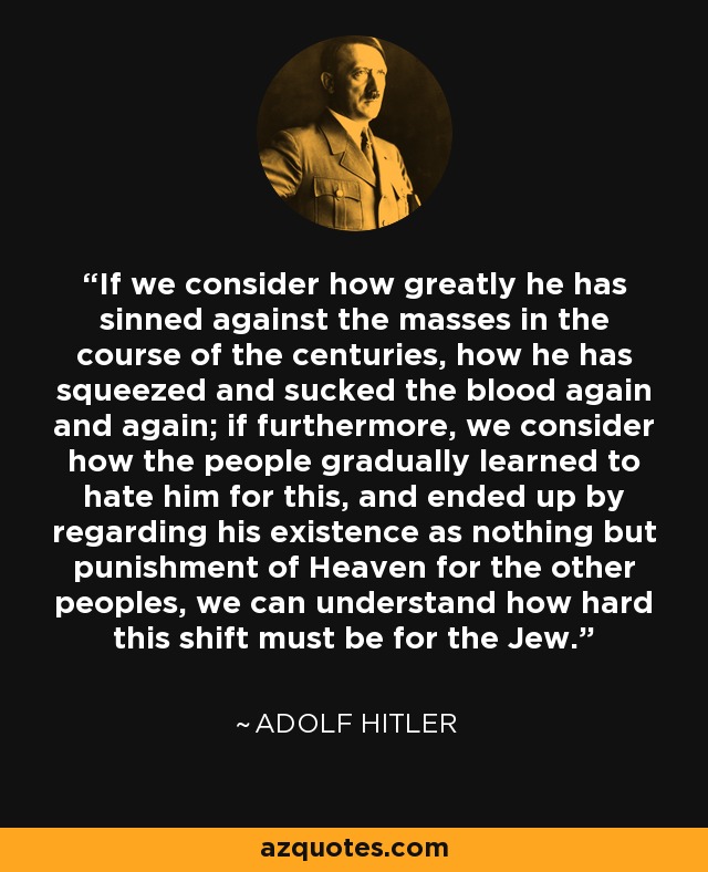 If we consider how greatly he has sinned against the masses in the course of the centuries, how he has squeezed and sucked the blood again and again; if furthermore, we consider how the people gradually learned to hate him for this, and ended up by regarding his existence as nothing but punishment of Heaven for the other peoples, we can understand how hard this shift must be for the Jew. - Adolf Hitler