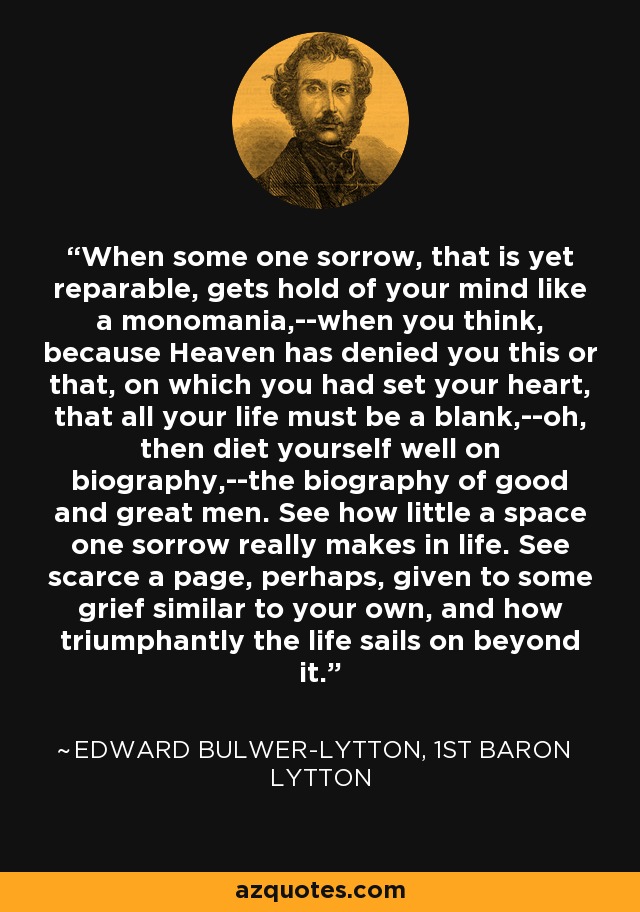 When some one sorrow, that is yet reparable, gets hold of your mind like a monomania,--when you think, because Heaven has denied you this or that, on which you had set your heart, that all your life must be a blank,--oh, then diet yourself well on biography,--the biography of good and great men. See how little a space one sorrow really makes in life. See scarce a page, perhaps, given to some grief similar to your own, and how triumphantly the life sails on beyond it. - Edward Bulwer-Lytton, 1st Baron Lytton