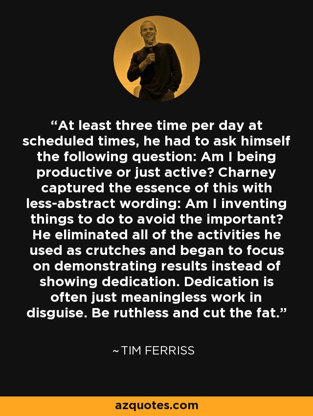 At least three time per day at scheduled times, he had to ask himself the following question: Am I being productive or just active? Charney captured the essence of this with less-abstract wording: Am I inventing things to do to avoid the important? He eliminated all of the activities he used as crutches and began to focus on demonstrating results instead of showing dedication. Dedication is often just meaningless work in disguise. Be ruthless and cut the fat. - Tim Ferriss