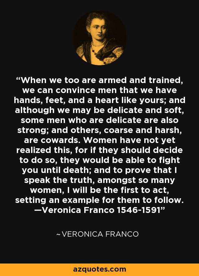 When we too are armed and trained, we can convince men that we have hands, feet, and a heart like yours; and although we may be delicate and soft, some men who are delicate are also strong; and others, coarse and harsh, are cowards. Women have not yet realized this, for if they should decide to do so, they would be able to fight you until death; and to prove that I speak the truth, amongst so many women, I will be the first to act, setting an example for them to follow. —Veronica Franco 1546-1591 - Veronica Franco