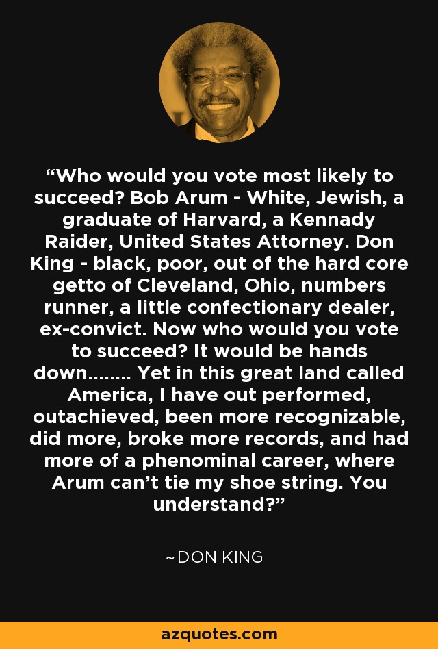 Who would you vote most likely to succeed? Bob Arum - White, Jewish, a graduate of Harvard, a Kennady Raider, United States Attorney. Don King - black, poor, out of the hard core getto of Cleveland, Ohio, numbers runner, a little confectionary dealer, ex-convict. Now who would you vote to succeed? It would be hands down........ Yet in this great land called America, I have out performed, outachieved, been more recognizable, did more, broke more records, and had more of a phenominal career, where Arum can't tie my shoe string. You understand? - Don King