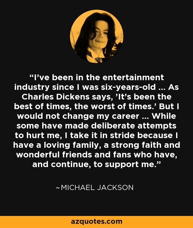 I've been in the entertainment industry since I was six-years-old ... As Charles Dickens says, 'It's been the best of times, the worst of times.' But I would not change my career ... While some have made deliberate attempts to hurt me, I take it in stride because I have a loving family, a strong faith and wonderful friends and fans who have, and continue, to support me. - Michael Jackson