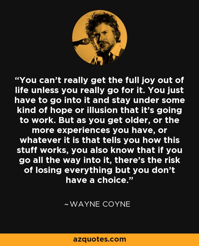 You can't really get the full joy out of life unless you really go for it. You just have to go into it and stay under some kind of hope or illusion that it's going to work. But as you get older, or the more experiences you have, or whatever it is that tells you how this stuff works, you also know that if you go all the way into it, there's the risk of losing everything but you don't have a choice. - Wayne Coyne