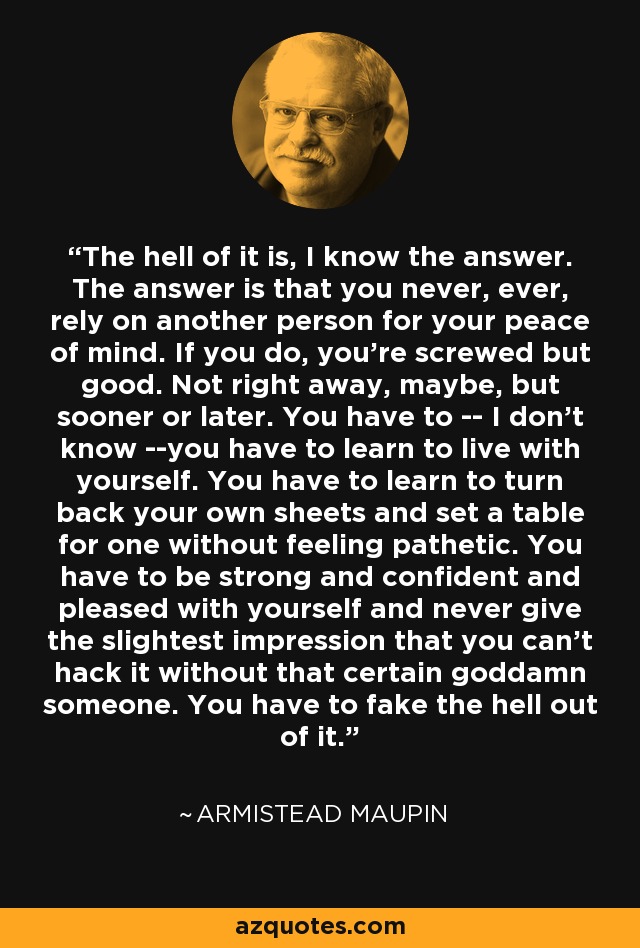 The hell of it is, I know the answer. The answer is that you never, ever, rely on another person for your peace of mind. If you do, you're screwed but good. Not right away, maybe, but sooner or later. You have to -- I don't know --you have to learn to live with yourself. You have to learn to turn back your own sheets and set a table for one without feeling pathetic. You have to be strong and confident and pleased with yourself and never give the slightest impression that you can't hack it without that certain goddamn someone. You have to fake the hell out of it. - Armistead Maupin