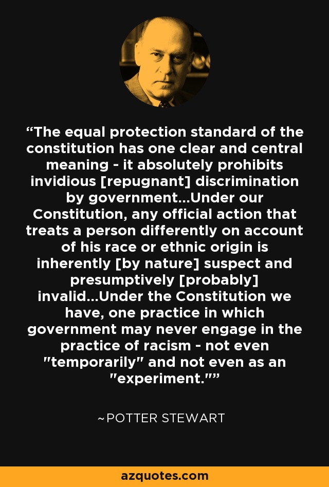 The equal protection standard of the constitution has one clear and central meaning - it absolutely prohibits invidious [repugnant] discrimination by government...Under our Constitution, any official action that treats a person differently on account of his race or ethnic origin is inherently [by nature] suspect and presumptively [probably] invalid...Under the Constitution we have, one practice in which government may never engage in the practice of racism - not even 