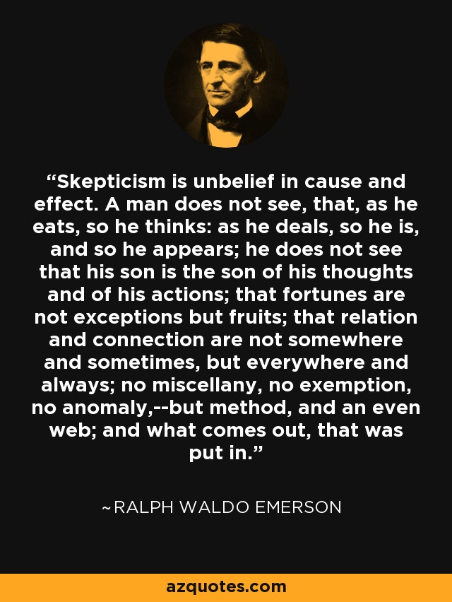 Skepticism is unbelief in cause and effect. A man does not see, that, as he eats, so he thinks: as he deals, so he is, and so he appears; he does not see that his son is the son of his thoughts and of his actions; that fortunes are not exceptions but fruits; that relation and connection are not somewhere and sometimes, but everywhere and always; no miscellany, no exemption, no anomaly,--but method, and an even web; and what comes out, that was put in. - Ralph Waldo Emerson