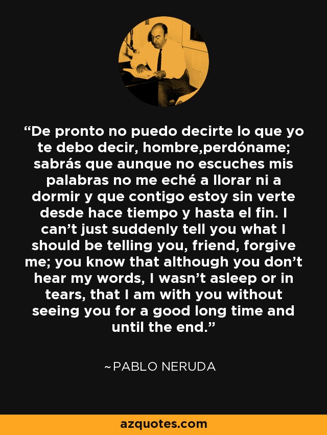 De pronto no puedo decirte lo que yo te debo decir, hombre,perdóname; sabrás que aunque no escuches mis palabras no me eché a llorar ni a dormir y que contigo estoy sin verte desde hace tiempo y hasta el fin. I can't just suddenly tell you what I should be telling you, friend, forgive me; you know that although you don't hear my words, I wasn't asleep or in tears, that I am with you without seeing you for a good long time and until the end. - Pablo Neruda