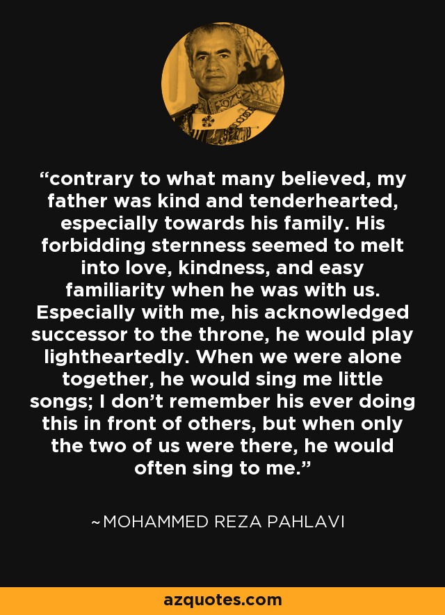 contrary to what many believed, my father was kind and tenderhearted, especially towards his family. His forbidding sternness seemed to melt into love, kindness, and easy familiarity when he was with us. Especially with me, his acknowledged successor to the throne, he would play lightheartedly. When we were alone together, he would sing me little songs; I don't remember his ever doing this in front of others, but when only the two of us were there, he would often sing to me. - Mohammed Reza Pahlavi