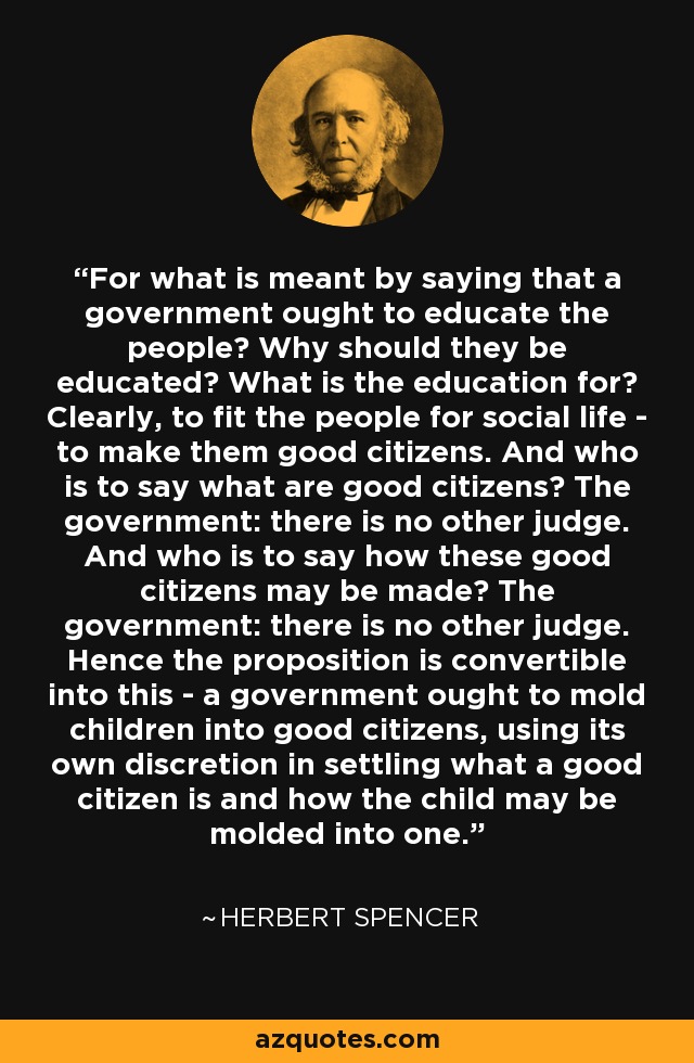 For what is meant by saying that a government ought to educate the people? Why should they be educated? What is the education for? Clearly, to fit the people for social life - to make them good citizens. And who is to say what are good citizens? The government: there is no other judge. And who is to say how these good citizens may be made? The government: there is no other judge. Hence the proposition is convertible into this - a government ought to mold children into good citizens, using its own discretion in settling what a good citizen is and how the child may be molded into one. - Herbert Spencer