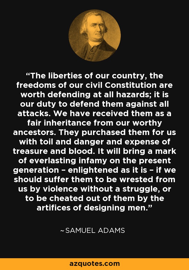 The liberties of our country, the freedoms of our civil Constitution are worth defending at all hazards; it is our duty to defend them against all attacks. We have received them as a fair inheritance from our worthy ancestors. They purchased them for us with toil and danger and expense of treasure and blood. It will bring a mark of everlasting infamy on the present generation – enlightened as it is – if we should suffer them to be wrested from us by violence without a struggle, or to be cheated out of them by the artifices of designing men. - Samuel Adams