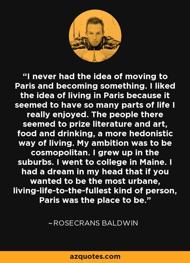 I never had the idea of moving to Paris and becoming something. I liked the idea of living in Paris because it seemed to have so many parts of life I really enjoyed. The people there seemed to prize literature and art, food and drinking, a more hedonistic way of living. My ambition was to be cosmopolitan. I grew up in the suburbs. I went to college in Maine. I had a dream in my head that if you wanted to be the most urbane, living-life-to-the-fullest kind of person, Paris was the place to be. - Rosecrans Baldwin