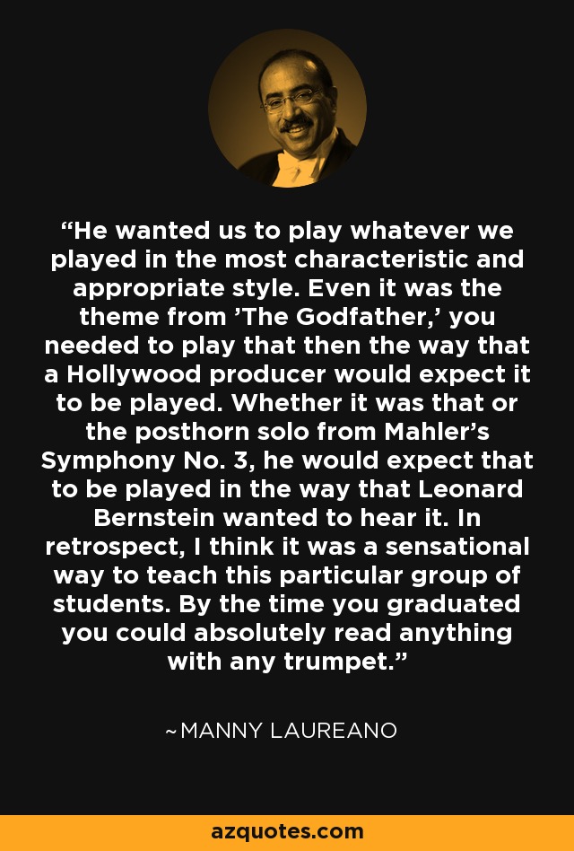 He wanted us to play whatever we played in the most characteristic and appropriate style. Even it was the theme from 'The Godfather,' you needed to play that then the way that a Hollywood producer would expect it to be played. Whether it was that or the posthorn solo from Mahler's Symphony No. 3, he would expect that to be played in the way that Leonard Bernstein wanted to hear it. In retrospect, I think it was a sensational way to teach this particular group of students. By the time you graduated you could absolutely read anything with any trumpet. - Manny Laureano