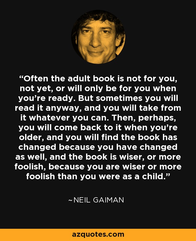 Often the adult book is not for you, not yet, or will only be for you when you're ready. But sometimes you will read it anyway, and you will take from it whatever you can. Then, perhaps, you will come back to it when you're older, and you will find the book has changed because you have changed as well, and the book is wiser, or more foolish, because you are wiser or more foolish than you were as a child. - Neil Gaiman