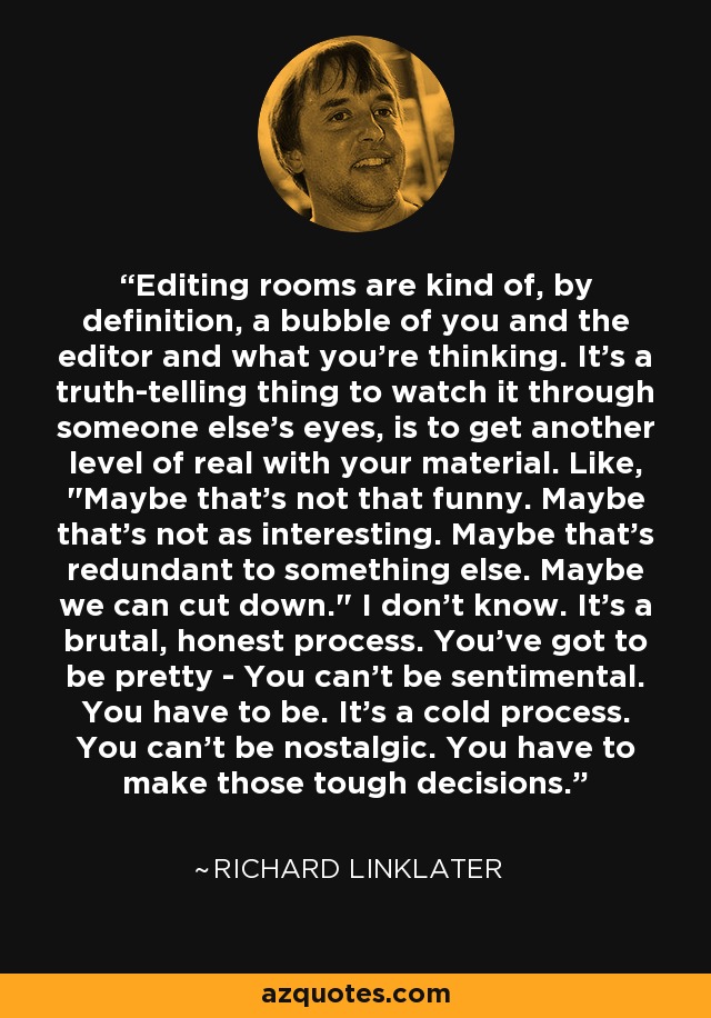 Editing rooms are kind of, by definition, a bubble of you and the editor and what you're thinking. It's a truth-telling thing to watch it through someone else's eyes, is to get another level of real with your material. Like, 