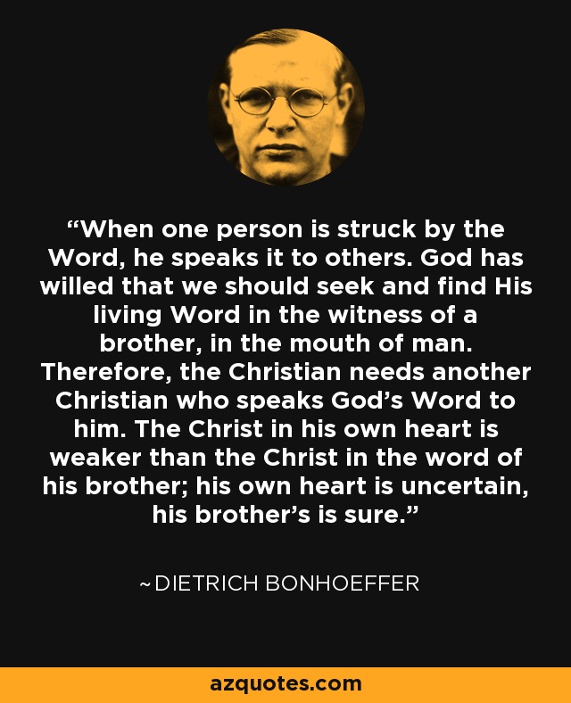 When one person is struck by the Word, he speaks it to others. God has willed that we should seek and find His living Word in the witness of a brother, in the mouth of man. Therefore, the Christian needs another Christian who speaks God’s Word to him. The Christ in his own heart is weaker than the Christ in the word of his brother; his own heart is uncertain, his brother’s is sure. - Dietrich Bonhoeffer