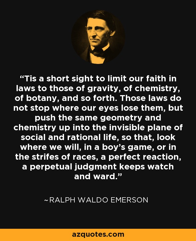 'Tis a short sight to limit our faith in laws to those of gravity, of chemistry, of botany, and so forth. Those laws do not stop where our eyes lose them, but push the same geometry and chemistry up into the invisible plane of social and rational life, so that, look where we will, in a boy's game, or in the strifes of races, a perfect reaction, a perpetual judgment keeps watch and ward. - Ralph Waldo Emerson