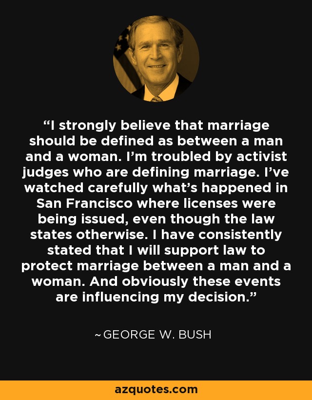 I strongly believe that marriage should be defined as between a man and a woman. I'm troubled by activist judges who are defining marriage. I've watched carefully what's happened in San Francisco where licenses were being issued, even though the law states otherwise. I have consistently stated that I will support law to protect marriage between a man and a woman. And obviously these events are influencing my decision. - George W. Bush