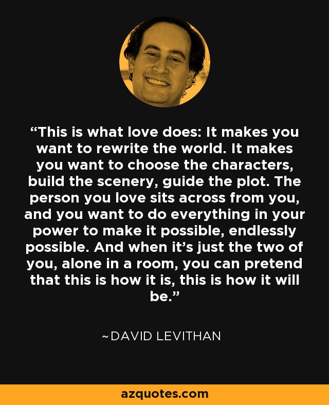 This is what love does: It makes you want to rewrite the world. It makes you want to choose the characters, build the scenery, guide the plot. The person you love sits across from you, and you want to do everything in your power to make it possible, endlessly possible. And when it’s just the two of you, alone in a room, you can pretend that this is how it is, this is how it will be. - David Levithan