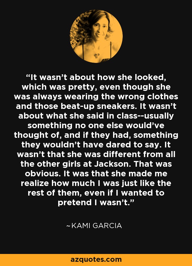 It wasn't about how she looked, which was pretty, even though she was always wearing the wrong clothes and those beat-up sneakers. It wasn't about what she said in class--usually something no one else would've thought of, and if they had, something they wouldn't have dared to say. It wasn't that she was different from all the other girls at Jackson. That was obvious. It was that she made me realize how much I was just like the rest of them, even if I wanted to pretend I wasn't. - Kami Garcia
