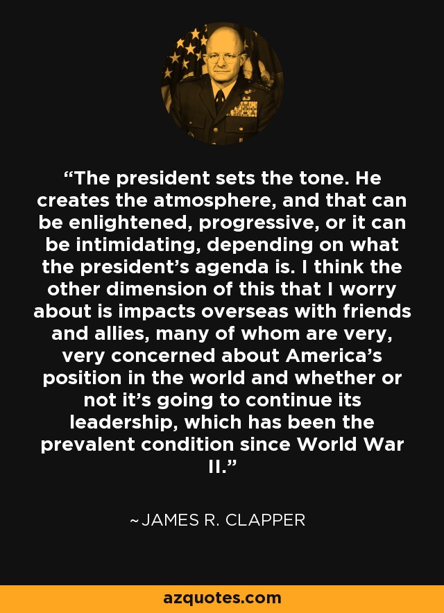 The president sets the tone. He creates the atmosphere, and that can be enlightened, progressive, or it can be intimidating, depending on what the president's agenda is. I think the other dimension of this that I worry about is impacts overseas with friends and allies, many of whom are very, very concerned about America's position in the world and whether or not it's going to continue its leadership, which has been the prevalent condition since World War II. - James R. Clapper