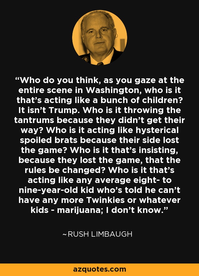 Who do you think, as you gaze at the entire scene in Washington, who is it that's acting like a bunch of children? It isn't Trump. Who is it throwing the tantrums because they didn't get their way? Who is it acting like hysterical spoiled brats because their side lost the game? Who is it that's insisting, because they lost the game, that the rules be changed? Who is it that's acting like any average eight- to nine-year-old kid who's told he can't have any more Twinkies or whatever kids - marijuana; I don't know. - Rush Limbaugh